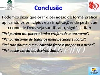 Podemos dizer que orar o pai nosso de forma prática
aplicando os princípios e as implicações de pedir que
  o nome de Deus seja santificado, significa dizer:
“Pai perdoa-me porque tenho profanado o teu nome”.
“Pai purifica-me de todos os meus pecados e ídolos”.
“Pai transforma o meu coração fraco e propenso a pecar”.
“Pai enche-me do teu Espírito Santo”.
 