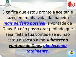 Significa que estou pronto a aceitar, e
   fazer, em minha vida, da maneira
mais perfeita possível, a vontade de
Deus. Eu não posso orar pedindo que
  seja feita a tua vontade se eu não
    estou disposto a me submeter a
     vontade de Deus, obedecendo
              totalmente.
 