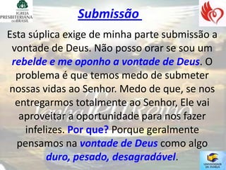 Submissão
Esta súplica exige de minha parte submissão a
 vontade de Deus. Não posso orar se sou um
 rebelde e me oponho a vontade de Deus. O
  problema é que temos medo de submeter
nossas vidas ao Senhor. Medo de que, se nos
  entregarmos totalmente ao Senhor, Ele vai
   aproveitar a oportunidade para nos fazer
    infelizes. Por que? Porque geralmente
  pensamos na vontade de Deus como algo
         duro, pesado, desagradável.
 