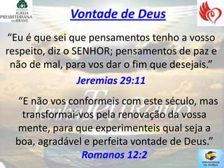 Vontade de Deus
“Eu é que sei que pensamentos tenho a vosso
respeito, diz o SENHOR; pensamentos de paz e
 não de mal, para vos dar o fim que desejais.”
                 Jeremias 29:11
  “E não vos conformeis com este século, mas
   transformai-vos pela renovação da vossa
  mente, para que experimenteis qual seja a
  boa, agradável e perfeita vontade de Deus.”
                Romanos 12:2
 