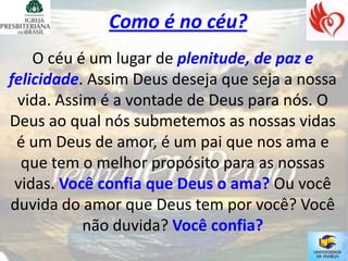 Como é no céu?
    O céu é um lugar de plenitude, de paz e
felicidade. Assim Deus deseja que seja a nossa
 vida. Assim é a vontade de Deus para nós. O
Deus ao qual nós submetemos as nossas vidas
 é um Deus de amor, é um pai que nos ama e
  que tem o melhor propósito para as nossas
 vidas. Você confia que Deus o ama? Ou você
duvida do amor que Deus tem por você? Você
           não duvida? Você confia?
 
