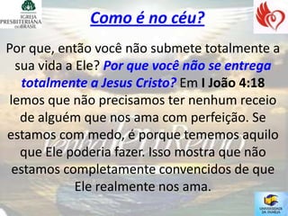 Como é no céu?
Por que, então você não submete totalmente a
  sua vida a Ele? Por que você não se entrega
   totalmente a Jesus Cristo? Em I João 4:18
 lemos que não precisamos ter nenhum receio
   de alguém que nos ama com perfeição. Se
estamos com medo, é porque tememos aquilo
   que Ele poderia fazer. Isso mostra que não
  estamos completamente convencidos de que
             Ele realmente nos ama.
 