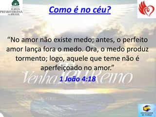Como é no céu?


“No amor não existe medo; antes, o perfeito
amor lança fora o medo. Ora, o medo produz
  tormento; logo, aquele que teme não é
          aperfeiçoado no amor.”
                1 João 4:18
 
