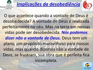 Implicações da desobediência

 O que acontece quando a vontade de Deus é
desobedecida? A vontade de Deus é realizada
perfeitamente no céu. Mas na terra em nossas
 vidas pode ser desobedecida. Nós podemos
 dizer não a vontade de Deus. Deus tem um
plano, um propósito maravilhoso para nossas
vidas, mas quando dizemos não a vontade de
Deus, se frustram, sua obra que é perfeita fica
                 incompleta.
 