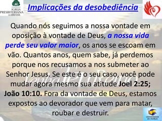 Implicações da desobediência

   Quando nós seguimos a nossa vontade em
   oposição à vontade de Deus, a nossa vida
perde seu valor maior, os anos se escoam em
 vão. Quantos anos, quem sabe, já perdemos
   porque nos recusamos a nos submeter ao
 Senhor Jesus. Se este é o seu caso, você pode
   mudar agora mesmo sua atitude Joel 2:25;
João 10:10. Fora da vontade de Deus, estamos
  expostos ao devorador que vem para matar,
               roubar e destruir.
 