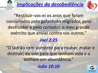Implicações da desobediência

    “Restituir-vos-ei os anos que foram
consumidos pelo gafanhoto migrador, pelo
 destruidor e pelo cortador, o meu grande
  exército que enviei contra vós outros.”
                  Joel 2:25
“O ladrão vem somente para roubar, matar e
 destruir; eu vim para que tenham vida e a
          tenham em abundância.”
                 João 10:10
 