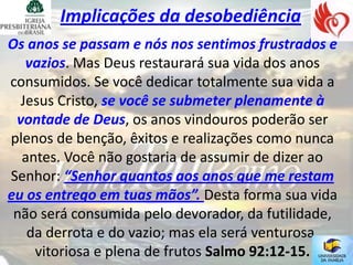 Implicações da desobediência
Os anos se passam e nós nos sentimos frustrados e
   vazios. Mas Deus restaurará sua vida dos anos
consumidos. Se você dedicar totalmente sua vida a
  Jesus Cristo, se você se submeter plenamente à
 vontade de Deus, os anos vindouros poderão ser
plenos de benção, êxitos e realizações como nunca
  antes. Você não gostaria de assumir de dizer ao
Senhor: “Senhor quantos aos anos que me restam
eu os entrego em tuas mãos”. Desta forma sua vida
 não será consumida pelo devorador, da futilidade,
   da derrota e do vazio; mas ela será venturosa,
    vitoriosa e plena de frutos Salmo 92:12-15.
 