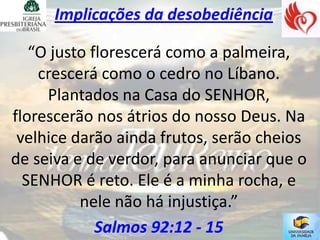 Implicações da desobediência

   “O justo florescerá como a palmeira,
    crescerá como o cedro no Líbano.
     Plantados na Casa do SENHOR,
florescerão nos átrios do nosso Deus. Na
 velhice darão ainda frutos, serão cheios
de seiva e de verdor, para anunciar que o
  SENHOR é reto. Ele é a minha rocha, e
          nele não há injustiça.”
             Salmos 92:12 - 15
 