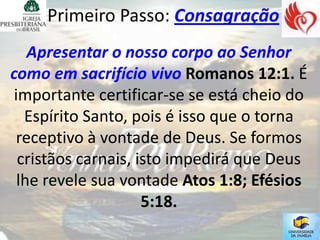 Primeiro Passo: Consagração
    Apresentar o nosso corpo ao Senhor
como em sacrifício vivo Romanos 12:1. É
 importante certificar-se se está cheio do
   Espírito Santo, pois é isso que o torna
 receptivo à vontade de Deus. Se formos
  cristãos carnais, isto impedirá que Deus
  lhe revele sua vontade Atos 1:8; Efésios
                     5:18.
 