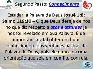 Segundo Passo: Conhecimento

   Estudar a Palavra de Deus Josué 1:8;
Salmo 119:10 – O que Deus deseja de nós
  no que diz respeito a atos e atitudes já
   nos foi revelado em Sua Palavra. É de
      importância vital obter um bom
  conhecimento das verdades básicas da
 Palavra de Deus, pois ele nunca dá uma
 orientação que seja em conflito com ela.
 
