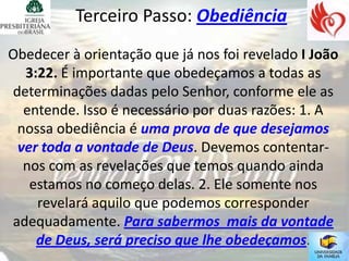 Terceiro Passo: Obediência
Obedecer à orientação que já nos foi revelado I João
  3:22. É importante que obedeçamos a todas as
determinações dadas pelo Senhor, conforme ele as
  entende. Isso é necessário por duas razões: 1. A
 nossa obediência é uma prova de que desejamos
 ver toda a vontade de Deus. Devemos contentar-
  nos com as revelações que temos quando ainda
   estamos no começo delas. 2. Ele somente nos
    revelará aquilo que podemos corresponder
adequadamente. Para sabermos mais da vontade
    de Deus, será preciso que lhe obedeçamos.
 