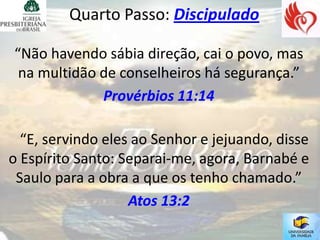 Quarto Passo: Discipulado

“Não havendo sábia direção, cai o povo, mas
 na multidão de conselheiros há segurança.”
             Provérbios 11:14

  “E, servindo eles ao Senhor e jejuando, disse
o Espírito Santo: Separai-me, agora, Barnabé e
 Saulo para a obra a que os tenho chamado.”
                   Atos 13:2
 