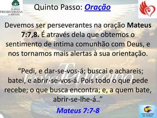 Quinto Passo: Oração

Devemos ser perseverantes na oração Mateus
     7:7,8. É através dela que obtemos o
sentimento de intima comunhão com Deus, e
 nos tornamos mais alertas à sua orientação.

    “Pedi, e dar-se-vos-á; buscai e achareis;
 batei, e abrir-se-vos-á. Pois todo o que pede
recebe; o que busca encontra; e, a quem bate,
                 abrir-se-lhe-á..”
                  Mateus 7:7-8
 