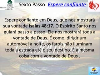Sexto Passo: Espere confiante

 Espere confiante em Deus, que nos mostrará
sua vontade Isaías 48:17. O Espírito Santo nos
guiará passo a passo. Ele nos mostrará toda a
     vontade de Deus. É como dirigir um
  automóvel à noite, os faróis não iluminam
 toda a estrada até o seu destino. É a mesma
        coisa com a vontade de Deus .
 