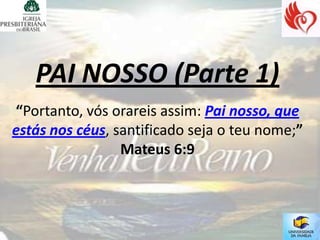 PAI NOSSO (Parte 1)
“Portanto, vós orareis assim: Pai nosso, que
estás nos céus, santificado seja o teu nome;”
                 Mateus 6:9
 