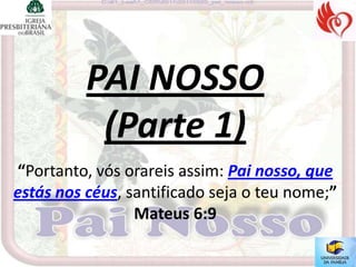 PAI NOSSO
           (Parte 1)
“Portanto, vós orareis assim: Pai nosso, que
estás nos céus, santificado seja o teu nome;”
                 Mateus 6:9
 