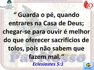 “ Guarda o pé, quando
  entrares na Casa de Deus;
chegar-se para ouvir é melhor
do que oferecer sacrifícios de
  tolos, pois não sabem que
          fazem mal.”
          Eclesiastes 5:1
 