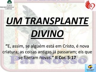 UM TRANSPLANTE
     DIVINO
  “E, assim, se alguém está em Cristo, é nova
criatura; as coisas antigas já passaram; eis que
         se fizeram novas.” II Cor. 5:17
 