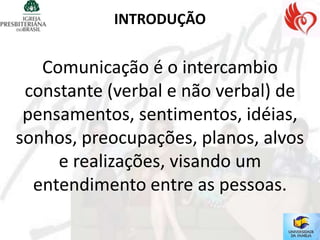 INTRODUÇÃO


   Comunicação é o intercambio
 constante (verbal e não verbal) de
 pensamentos, sentimentos, idéias,
sonhos, preocupações, planos, alvos
     e realizações, visando um
  entendimento entre as pessoas.
 