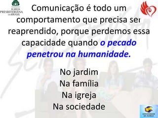 Comunicação é todo um
  comportamento que precisa ser
reaprendido, porque perdemos essa
   capacidade quando o pecado
    penetrou na humanidade.
           No jardim
           Na família
            Na igreja
          Na sociedade
 