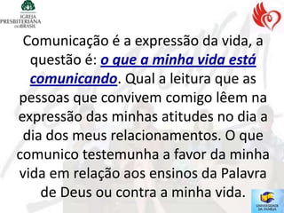 Comunicação é a expressão da vida, a
  questão é: o que a minha vida está
  comunicando. Qual a leitura que as
pessoas que convivem comigo lêem na
expressão das minhas atitudes no dia a
 dia dos meus relacionamentos. O que
comunico testemunha a favor da minha
vida em relação aos ensinos da Palavra
    de Deus ou contra a minha vida.
 