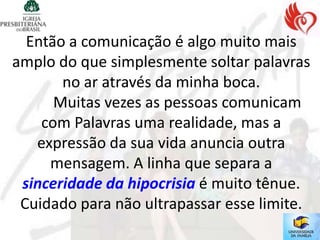 Então a comunicação é algo muito mais
amplo do que simplesmente soltar palavras
       no ar através da minha boca.
      Muitas vezes as pessoas comunicam
    com Palavras uma realidade, mas a
   expressão da sua vida anuncia outra
     mensagem. A linha que separa a
 sinceridade da hipocrisia é muito tênue.
 Cuidado para não ultrapassar esse limite.
 