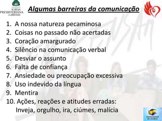 Algumas barreiras da comunicação
1. A nossa natureza pecaminosa
2. Coisas no passado não acertadas
3. Coração amargurado
4. Silêncio na comunicação verbal
5. Desviar o assunto
6. Falta de confiança
7. Ansiedade ou preocupação excessiva
8. Uso indevido da língua
9. Mentira
10. Ações, reações e atitudes erradas:
   Inveja, orgulho, ira, ciúmes, malícia
 