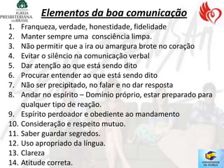 Elementos da boa comunicação
1.  Franqueza, verdade, honestidade, fidelidade
2.  Manter sempre uma consciência limpa.
3.  Não permitir que a ira ou amargura brote no coração
4.  Evitar o silêncio na comunicação verbal
5.  Dar atenção ao que está sendo dito
6.  Procurar entender ao que está sendo dito
7.  Não ser precipitado, no falar e no dar resposta
8.  Andar no espírito – Domínio próprio, estar preparado para
    qualquer tipo de reação.
9. Espírito perdoador e obediente ao mandamento
10. Consideração e respeito mutuo.
11. Saber guardar segredos.
12. Uso apropriado da língua.
13. Clareza
14. Atitude correta.
 