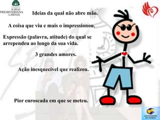 Ideias da qual não abre mão.

  A coisa que viu e mais o impressionou.

Expressão (palavra, atitude) do qual se
arrependeu ao longo da sua vida.

              3 grandes amores.

      Ação inesquecível que realizou.




    Pior enroscada em que se meteu.
 