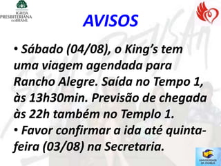 AVISOS
• Sábado (04/08), o King’s tem
uma viagem agendada para
Rancho Alegre. Saída no Tempo 1,
às 13h30min. Previsão de chegada
às 22h também no Templo 1.
• Favor confirmar a ida até quinta-
feira (03/08) na Secretaria.
 