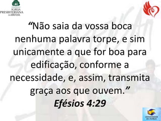 “Não saia da vossa boca
 nenhuma palavra torpe, e sim
 unicamente a que for boa para
     edificação, conforme a
necessidade, e, assim, transmita
     graça aos que ouvem.”
           Efésios 4:29
 