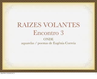 RAIZES VOLANTES
Encontro 3
ONDE
aquarelas / poemas de Eugênia Correia
1terça-feira, 9 de abril de 13
 