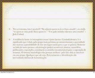 Ver a si mesmo, isso é possível? “Só saberás quem tu és se fores amado”, ou ainda
“só quem te ama pode dizer quem és.” “Um galo sozinho não tece uma manhã” -
João Cabral.
A resiliência frente às intempéries reune vários fatores. Cyrulnik destaca 3: o
signiﬁcado que é dado pelo grupo mais próximo ao acontecimento; a perenidade
das marcas; a possibilidade de dar um lugar social para o que se passou. Somente
ao lado de outra pessoa a cicatrização poderá acontecer: museus, mausoléus,
publicações, exposições, constituem o caminho incontornável para a superação de
traumas. O sistema imunológico das pessoas melhora pelo fato dela se inscrever
em um grupo. Qualquer que ele seja. Pertencimento e identiﬁcação são
necessidades básicas de humanização.
13terça-feira, 9 de abril de 13
 