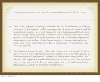 Convite para continuarmos outro dia comentando o seminário 11 de Lacan
Para Lacan, a pintura permite que uma coisa seja dita à revelia tanto da intenção
consciente do autor quanto também do expectador. A pintura é o registro onde há
uma dupla mensagem que se sustenta mesmo sendo dupla, contraditória mesmo,
em uma imagem única. Exemplo: Na disputa entre Zêuquix e Nestor para saber
quem era melhor pintor, Zêuquix pintou uma fruta tão perfeita que enganou até
os passarinhos, que vinham bicá-la. Nestor ganhou o concurso, entretanto, ao
pintar uma cortina tão perfeita que o Juiz da disputa disse: - Vamos abri-la para
ver o que pintaste.
Nos dois casos, trata-se de parecer fazer referência a uma coisa quando de fato o
que prevalece é outra. O deslizamento entre a forma e seu comentário permite ao
sujeito se posicionar, revisitando a diferença de planos intra-psiquicamente. Por
isso não é tão importante a nitidez da imagem nem o modo como é impressa mas
antes o poder que tenha de desvelar uma imagem que o expectador traz dentro
das pálpebras, à espera de um quadro para depositar.
16terça-feira, 9 de abril de 13
 