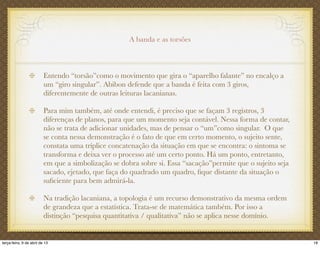A banda e as torsões
Entendo “torsão”como o movimento que gira o “aparelho falante” no encalço a
um “giro singular”. Abibon defende que a banda é feita com 3 giros,
diferentemente de outras leituras lacanianas.
Para mim também, até onde entendi, é preciso que se façam 3 registros, 3
diferenças de planos, para que um momento seja contável. Nessa forma de contar,
não se trata de adicionar unidades, mas de pensar o “um”como singular. O que
se conta nessa demonstração é o fato de que em certo momento, o sujeito sente,
constata uma tríplice concatenação da situação em que se encontra: o sintoma se
transforma e deixa ver o processo até um certo ponto. Há um ponto, entretanto,
em que a simbolização se dobra sobre si. Essa “sacação”permite que o sujeito seja
sacado, ejetado, que faça do quadrado um quadro, ﬁque distante da situação o
suﬁciente para bem admirá-la.
Na tradição lacaniana, a topologia é um recurso demonstrativo da mesma ordem
de grandeza que a estatística. Trata-se de matemática também. Por isso a
distinção “pesquisa quantitativa / qualitativa” não se aplica nesse domínio.
18terça-feira, 9 de abril de 13
 