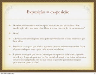 Exposição = ex-posição
O artista precisa mostrar sua obra para saber o que está produzindo. Sem
interlocução não existe uma obra. Onde será que essa reação vai me acontecer?
Onde?
A formação do arteterapeuta passa pela experiência com o canal expressivo que
lhe é afeito.
Preciso de vocês para que minhas aquarelas/poemas existam no mundo e façam
algum sentido para mim e para cada um que as admirar.
É grande a coragem que preciso para expor as aquarelas assim como é grande
meu desejo de que desperte em vocês a vontade de reagir e me deixar saber o que
será que estou repetindo sem me dar conta: o que será que minhas imagens
provocam em quem as olha?
19terça-feira, 9 de abril de 13
 