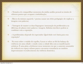 - Tentativa de compartilhar momentos da minha análise pessoal no intuito de
elaborar pontos que escapam à simbolização;
- Riscos da mistura aquarela / poema causar um efeito pedagógico de explicar a
imagem com palavras;
- Vantagem de manter as duas linguagens: instauração da problemática na
diferença de planos entre palavra e imagem. Inﬁnitas interfaces podem se
combinar com a exposição.
- A problemática depende do expectador. Qual título você daria para essa
exposição?
No texto sobre o estádio do espelho, Lacan se refere ao ﬁel da balança da
violência em uma cidade: o modo como a cidade lida com as manifestações
artísticas. É uma pista a desbravar nesse momento em que o aumento assustador
da violência no espaço urbano parece encontrar ressonância no também
impressionante recrudescimento da violência doméstica.
2terça-feira, 9 de abril de 13
 