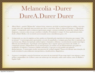 Melancolia -Durer
DureA.Durer Durer
Albert Durer - quadro“Melancolia” mistura letras, números, um bebê se posiciona igual ao adulto, com uma
escada entre eles, sugerindo uma ascenção que não se concretiza. Sobre a cabeça do homem, o “Quadrado
mágico”, composição onde os números apresentam sempre o mesmo resultado na soma das colunas, barras,
diagonais, e mesmo a data em que concluiu o trabalho. O resultado é sempre 34. Esse quadrado já existia
desde a Idade Média e ele reconstrói acrescentando novas coincidências para o 34.
A depresssão ou crise de angústia ou luto, podem ser ilustrada pela repetição de elementos que sempre “dão
no mesmo”. A arteterapia pode oportunizar o recorte do quadrado, a coragem para fazer face à repetição em
sua forma nua. Diante da repetição radical sujeito é chamado a elaborar o acontecimento usando uma lógica
diferente da simbolização. A produção arteterapêutica não é suporte apenas para busca de sentido. A
composição mesmo, independente de sua interpretação, já consiste em um distanciamento que pode ser
terapêutico. O objetivo é restaurar a ﬂuidez associativa, o que por si só já produz um primeiro
distanciamento.. A arteterapia envolve um processo de verdade singular. Trata-se de aﬁrmar uma situação, de
modo irredutível a procedimentos interpretativos, classiﬁcatórios, diagnósticos.
A pessoa é convidada a associar livremente em torno de um material. O que trago aqui é essa mistura, e para
melhor compartilhar cito A.Durer como um artista que me interpela, assim como outros, como Zé Ruﬁno e
Sophie Calle.
4terça-feira, 9 de abril de 13
 