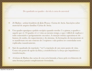 Do quadrado ao quadro - da tela à carta do ancestral
Zé Ruﬁno - artista brasileiro de João Pessoa - Cartas de Areia. Inscrições sobre
material de arquivo familiar. Cartas de Areia.
Um quadro apazigua a pulsão escópica quando envolve 3: o pintor, o quadro e
aquele que vê. O quadro vê e é visto ao mesmo tempo, o que é difícil de explicar e
todo comentário é perigosamente excessivo. A emoção estética aproxima-se do
humor, do sonho, do esquecimento e do sintoma. As formações do inconsciente só
se manifestam em um contexto de 3 registros e não podem ser controladas nem
explicadas exaustivamente.
Sair do quadrado da repetição: “ver”a repetição de um outro ponto de vista.
Como um ponto de apoio na física, a transferência é a força que impulsiona a
transformação.
A leitura de Ruﬁno das cartas de seus avós formula a busca pelo recebimento de
uma herança jamais completamente formulada.
6terça-feira, 9 de abril de 13
 