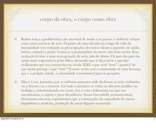 corpo da obra, o corpo como obra
Ruﬁno lança a problemática do ancestral de modo a se pensar a violência urbana
como uma ausência de avós. O ganho de uma década no tempo de vida da
humanidade tem reduzido as preocupações dos novos idosos a questões de saúde,
beleza, sedução e poder. Como se a proximidade da morte não fosse aceita. Essa
aceitação levaria a uma nova geração de avós, não de idosos. Os pais dos pais são
ainda mais responsáveis pelos ﬁlhos, deixando que se faça ouvir a questão
civilizatória que nos caracteriza no século XXI: o que você “tem”? quanto? de
que modo protege o que “tem”? E nesse verbo está a transmissão de uma herança
que é a própria cidade, a urbanidade transmissível para as gerações.
Não é à toa, portanto, que a violência aumenta onde declinam os avós, reduzidos
ou a doentes ou a estorvos. Lá onde a narrativa se reduz ao discurso jurídico ou
biológico, testemunhando em carne viva a crise civilizatória em que nos
encontramos, o sujeito é pura decadência. Susan Greenﬁeld, neuroscientista,
demonstra com seus experimentos que a restauração da capacidade de narrar
impulsiona a neotenia, produção de novas ligações neuronais.
7terça-feira, 9 de abril de 13
 