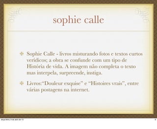 sophie calle
Sophie Calle - livros misturando fotos e textos curtos
verídicos; a obra se confunde com um tipo de
História de vida. A imagem não completa o texto
mas interpela, surpreende, instiga.
Livros:“Douleur exquise” e “Histoires vrais”, entre
várias postagens na internet.
9terça-feira, 9 de abril de 13
 