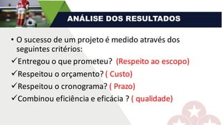 • O	sucesso	de	um	projeto	é	medido	através	dos	
seguintes	critérios:
üEntregou	o	que	prometeu?		(Respeito	ao	escopo)
üRespeitou	o	orçamento?	(	Custo)
üRespeitou	o	cronograma?	(	Prazo)
üCombinou	eficiência	e	eficácia	?	(	qualidade)
ANÁLISE DOS RESULTADOS
 
