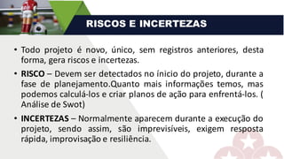 • Todo projeto é novo, único, sem registros anteriores, desta
forma, gera riscos e incertezas.
• RISCO – Devem ser detectados no ínicio do projeto, durante a
fase de planejamento.Quanto mais informações temos, mas
podemos calculá-los e criar planos de ação para enfrentá-los. (
Análise de Swot)
• INCERTEZAS – Normalmente aparecem durante a execução do
projeto, sendo assim, são imprevisíveis, exigem resposta
rápida, improvisação e resiliência.
RISCOS E INCERTEZAS
 
