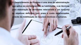 O Gerenciamento de Projetos é uma área da administração
que aplica os conhecimentos, as habilidades e as técnicas
para elaboração de atividades relacionada à um conjunto
de objetivos definidos com prazo e custo determinados,
através da mobilização de recursos técnicos e humanos.
 
