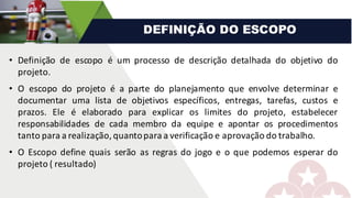 • Definição de escopo é um processo de descrição detalhada do objetivo do
projeto.
• O escopo do projeto é a parte do planejamento que envolve determinar e
documentar uma lista de objetivos específicos, entregas, tarefas, custos e
prazos. Ele é elaborado para explicar os limites do projeto, estabelecer
responsabilidades de cada membro da equipe e apontar os procedimentos
tanto para a realização,quantopara a verificação e aprovação do trabalho.
• O Escopo define quais serão as regras do jogo e o que podemos esperar do
projeto ( resultado)
DEFINIÇÃO DO ESCOPO
 