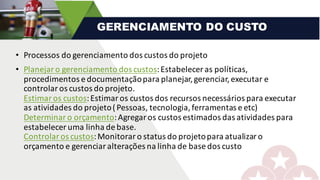 • Processos	do	gerenciamento	dos	custos	do	projeto
• Planejar	o	gerenciamento	dos	custos:	Estabelecer	as	políticas,	
procedimentos	e	documentação	para	planejar,	gerenciar,	executar	e	
controlar	os	custos	do	projeto.
Estimar	os	custos:	Estimar	os	custos	dos	recursos	necessários	para	executar	
as	atividades	do	projeto	(	Pessoas,	tecnologia,	ferramentas	e	etc)
Determinar	o	orçamento:	Agregar	os	custos	estimados	das	atividades	para	
estabelecer	uma	linha	de	base.
Controlar	os	custos:	Monitorar	o	status	do	projeto	para	atualizar	o	
orçamento	e	gerenciar	alterações	na	linha	de	base	dos	custo
GERENCIAMENTO DO CUSTO
 