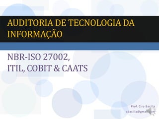 AUDITORIA DE TECNOLOGIA DA
INFORMAÇÃO

NBR-ISO 27002,
ITIL, COBIT & CAATS


                          Prof. Ciro Bacilla
                        cbacilla@gmail.com
 