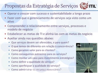 Propostas da Estratégia de Serviços
 Operar e crescer com sucesso e sustentabilidade a longo prazo
 Fazer com que o gerenciamento de serviços seja visto como um
  ativo
 Compreender o relacionamento entre serviços, processos e
  modelo de negócio
 Estabelecer as metas de TI e alinhá-las com as metas do negócio
 Auxiliar ainda nas questões abaixo:
   Que serviços devem ser oferecidos, e para quem?
   O que temos de diferente em relação à concorrência?
   Como geramos valor para os clientes?
   Como conseguimos patrocínio para os serviços?
   Como montar um caso para investimento estratégico?
   Como definir a qualidade do serviço?
   Como aperfeiçoar a qualidade do serviço?
 11
     Como administrar os recursos necessários?
                MBA - Auditoria de TI - Prof. Ciro Bacilla - cbacilla@gmail.com   Prof. Ciro Bacilla
 