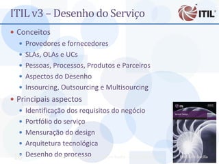 ITIL v3 – Desenho do Serviço
 Conceitos
    Provedores e fornecedores
    SLAs, OLAs e UCs
    Pessoas, Processos, Produtos e Parceiros
    Aspectos do Desenho
    Insourcing, Outsourcing e Multisourcing
 Principais aspectos
    Identificação dos requisitos do negócio
    Portfólio do serviço
    Mensuração do design
    Arquitetura tecnológica

 16 Desenho do processoTI - Prof. Ciro Bacilla - cbacilla@gmail.com
            MBA - Auditoria de                                       Prof. Ciro Bacilla
 