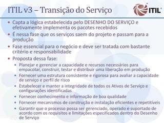 ITIL v3 – Transição do Serviço
 Capta a lógica estabelecida pelo DESENHO DO SERVIÇO e
  efetivamente implementa os pacotes recebidos
 É nessa fase que os serviços saem do projeto e passam para a
  produção
 Fase essencial para o negócio e deve ser tratada com bastante
  critério e responsabilidade
 Proposta dessa fase:
   Planejar e gerenciar a capacidade e recursos necessários para
      empacotar, construir, testar e distribuir uma liberação em produção
     Fornecer uma estrutura consistente e rigorosa para avaliar a capacidade
      de serviço e perfil de risco
     Estabelecer e manter a integridade de todos os Ativos de Serviço e
      configurações identificadas
     Fornecer conhecimento e informação de boa qualidade
     Fornecer mecanismos de construção e instalação eficientes e repetitíveis
     Garantir que o processo possa ser gerenciado, operado e suportado de
      acordo com os requisitos e limitações especificados dentro do Desenho
 20   de Serviço MBA - Auditoria de TI - Prof. Ciro Bacilla - cbacilla@gmail.com Prof. Ciro Bacilla
 